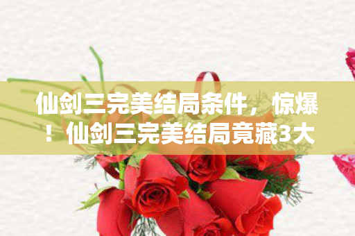 仙剑三完美结局条件，惊爆！仙剑三完美结局竟藏3大逆天反转，2027年重刷泪崩！