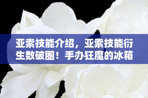 亚索技能介绍，亚索技能衍生数破圈！手办狂魔的冰箱竟藏着意想不到的惊喜？