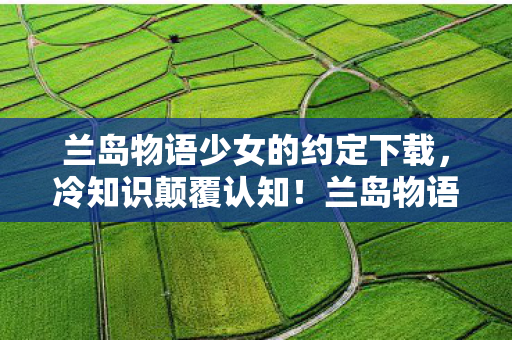 兰岛物语少女的约定下载，冷知识颠覆认知！兰岛物语隐藏设定曝光，玩家目瞪口呆