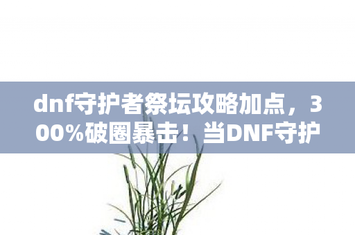dnf守护者祭坛攻略加点，300%破圈暴击！当DNF守护者祭坛攻略撞上二次元手办，这波操作我直接封神！