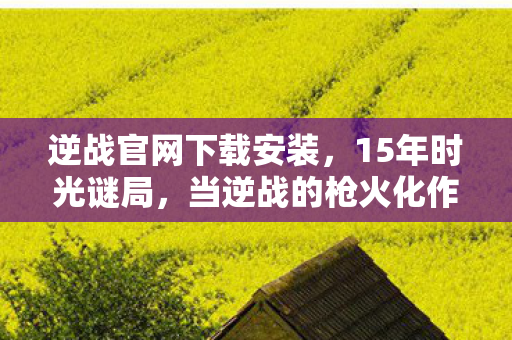 逆战官网下载安装,15年时光谜局,当逆战的枪火化作银河,谁在泪目中听见初心回响? 逆战官网下载安装,15年时光谜局,当逆战的枪火化作银河,谁在泪目中听见初心回响?