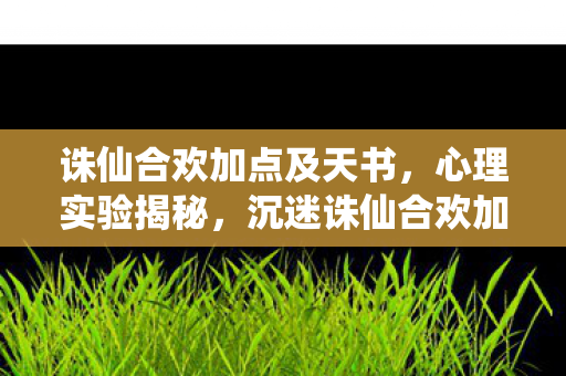 诛仙合欢加点及天书，心理实验揭秘，沉迷诛仙合欢加点，多巴胺陷阱细思极恐