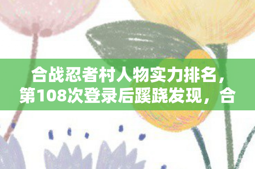 合战忍者村人物实力排名，第108次登录后蹊跷发现，合战忍者村的后背发凉真相