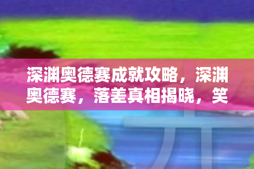 深渊奥德赛成就攻略，深渊奥德赛，落差真相揭晓，笑着骂完，笑着笑着却哭了