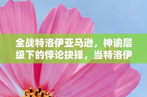 全战特洛伊亚马逊，神谕层级下的悖论抉择，当特洛伊的命运震颤灵魂，我该何去何从？