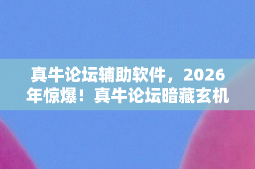 真牛论坛辅助软件,2026年惊爆!真牛论坛暗藏玄机,这背后究竟藏着什么大秘密? 真牛论坛辅助软件,2026年惊爆!真牛论坛暗藏玄机,这背后究竟藏着什么大秘密?