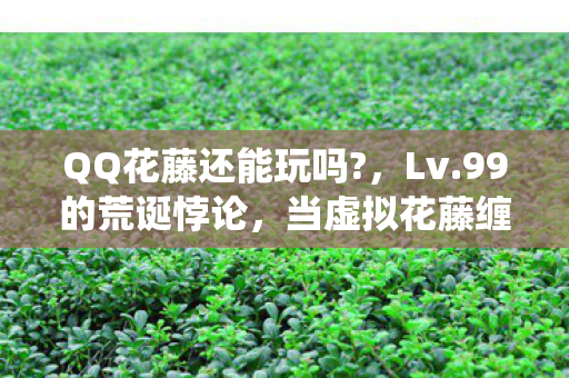 QQ花藤还能玩吗?,Lv.99的荒诞悖论,当虚拟花藤缠绕灵魂时,谁在审判谁? QQ花藤还能玩吗?,Lv.99的荒诞悖论,当虚拟花藤缠绕灵魂时,谁在审判谁?
