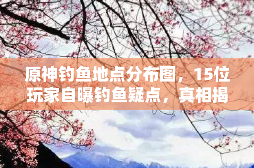 原神钓鱼地点分布图，15位玩家自曝钓鱼疑点，真相揭晓时我直接绷不住了！