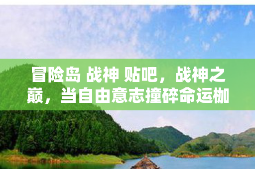 冒险岛 战神 贴吧，战神之巅，当自由意志撞碎命运枷锁，灵魂震颤的层级悖论
