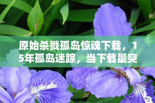原始杀戮孤岛惊魂下载，15年孤岛迷踪，当下载量突破3亿次，我们终于读懂那封未寄出的遗书
