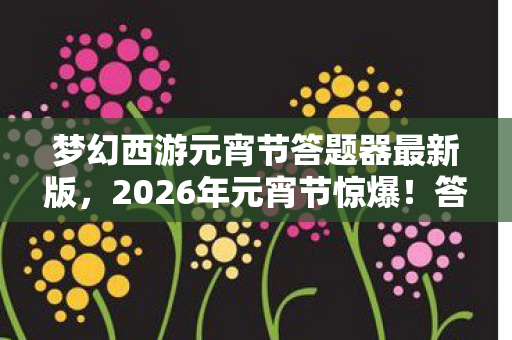 梦幻西游元宵节答题器最新版，2026年元宵节惊爆！答题器暗藏玄机，你能否揭开终极谜底？