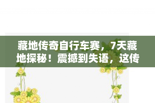 藏地传奇自行车赛,7天藏地探秘!震撼到失语,这传奇体验让我灵魂都颤抖了! 藏地传奇自行车赛,7天藏地探秘!震撼到失语,这传奇体验让我灵魂都颤抖了!
