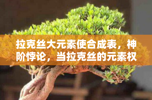 拉克丝大元素使合成表,神阶悖论,当拉克丝的元素权柄撕裂中年玩家的存在锚点 拉克丝大元素使合成表,神阶悖论,当拉克丝的元素权柄撕裂中年玩家的存在锚点