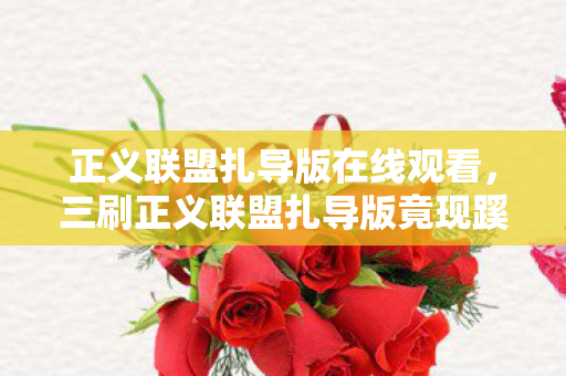 正义联盟扎导版在线观看，三刷正义联盟扎导版竟现蹊跷！结局反转让人后背发凉
