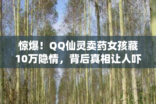 惊爆！QQ仙灵卖药女孩藏10万隐情，背后真相让人吓一跳！