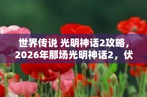 世界传说 光明神话2攻略，2026年那场光明神话2，伏笔藏了十年，如今想起鼻子一酸