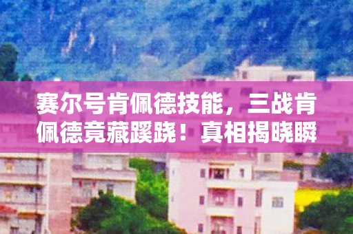赛尔号肯佩德技能，三战肯佩德竟藏蹊跷！真相揭晓瞬间，玩家后背冷汗直冒