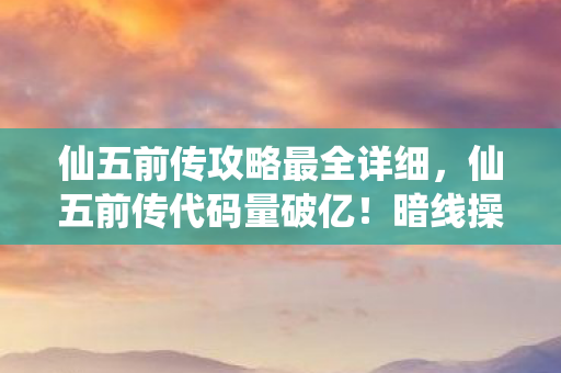 仙五前传攻略最全详细，仙五前传代码量破亿！暗线操控玩家头皮发麻，你的每个选择都是AI的叛乱实验