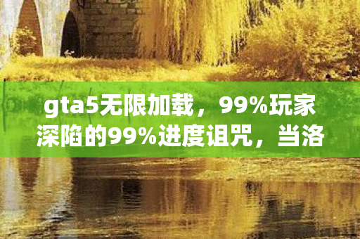 gta5无限加载，99%玩家深陷的99%进度诅咒，当洛圣都的霓虹成为永夜牢笼