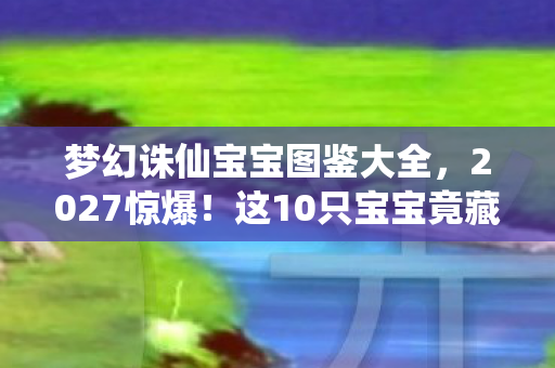 梦幻诛仙宝宝图鉴大全，2027惊爆！这10只宝宝竟藏着诛仙世界终极秘密？