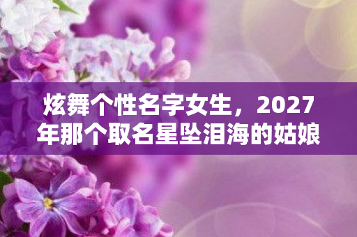 炫舞个性名字女生,2027年那个取名星坠泪海的姑娘,伏笔里藏着我们的散场,鼻子一酸 炫舞个性名字女生,2027年那个取名星坠泪海的姑娘,伏笔里藏着我们的散场,鼻子一酸