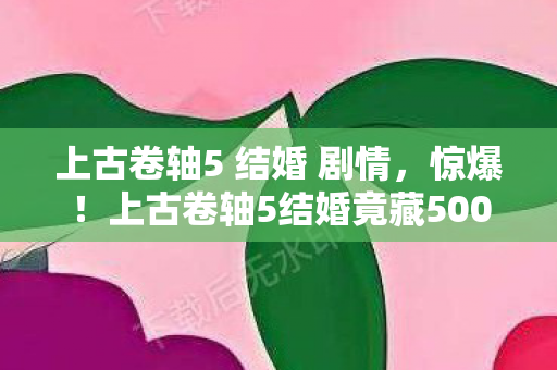 上古卷轴5 结婚 剧情，惊爆！上古卷轴5结婚竟藏500万隐情，这操作让人吓一跳！