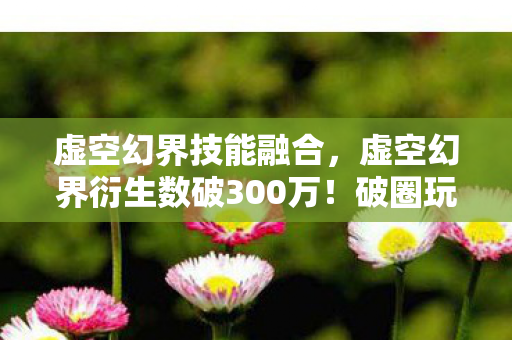 虚空幻界技能融合，虚空幻界衍生数破300万！破圈玩法竟让音乐综艺与时尚秀场集体沦陷