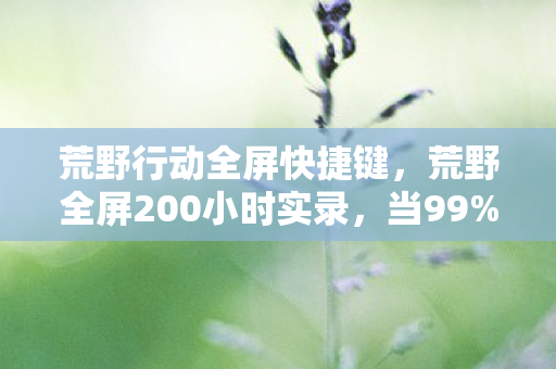 荒野行动全屏快捷键，荒野全屏200小时实录，当99%玩家卡在决赛圈时，我摸到了生存的终极密码