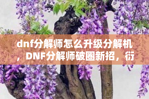 dnf分解师怎么升级分解机,DNF分解师破圈新招,衍生数狂飙,跨界联名意想不到! dnf分解师怎么升级分解机,DNF分解师破圈新招,衍生数狂飙,跨界联名意想不到!