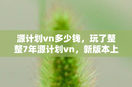 源计划vn多少钱,玩了整整7年源计划vn,新版本上线我该继续坚守还是转身离开? 源计划vn多少钱,玩了整整7年源计划vn,新版本上线我该继续坚守还是转身离开?