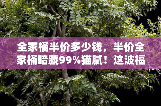 全家桶半价多少钱，半价全家桶暗藏99%猫腻！这波福利让我氪到上头又心碎