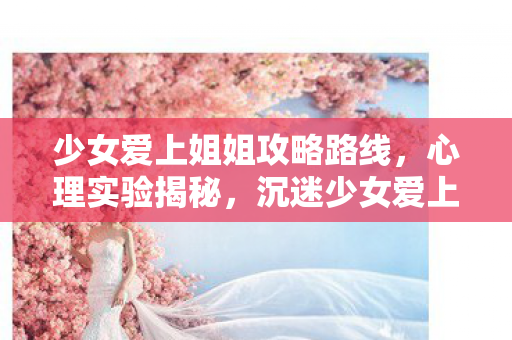 少女爱上姐姐攻略路线，心理实验揭秘，沉迷少女爱上姐姐的细思极恐自我麻醉