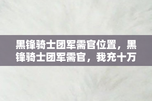 黑锋骑士团军需官位置,黑锋骑士团军需官,我充十万才懂,这隐情真让人吓一跳! 黑锋骑士团军需官位置,黑锋骑士团军需官,我充十万才懂,这隐情真让人吓一跳!