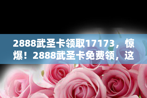 2888武圣卡领取17173,惊爆!2888武圣卡免费领,这福利背后藏着啥惊天秘密? 2888武圣卡领取17173,惊爆!2888武圣卡免费领,这福利背后藏着啥惊天秘密?
