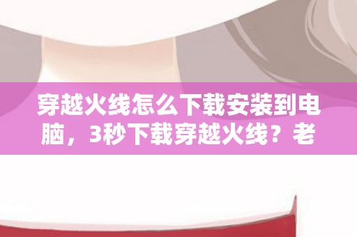 穿越火线怎么下载安装到电脑,3秒下载穿越火线?老兵泪目,这波操作让我2027年重燃战火! 穿越火线怎么下载安装到电脑,3秒下载穿越火线?老兵泪目,这波操作让我2027年重燃战火!