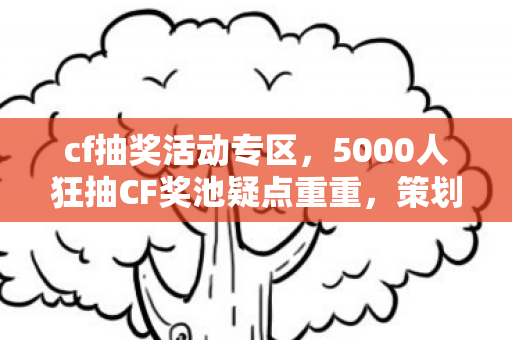 cf抽奖活动专区，5000人狂抽CF奖池疑点重重，策划这波操作让老玩家绷不住了！