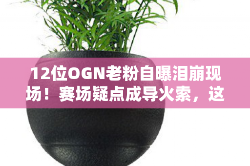 12位OGN老粉自曝泪崩现场！赛场疑点成导火索，这次真绷不住了
