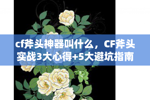 cf斧头神器叫什么，CF斧头实战3大心得+5大避坑指南，助你刀战轻松上分！