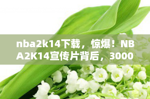 nba2k14下载，惊爆！NBA2K14宣传片背后，3000万预算藏隐情，结果让人吓一跳！
