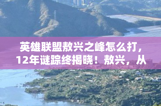 英雄联盟敖兴之峰怎么打，12年谜踪终揭晓！敖兴，从概念到消逝的泪目史诗