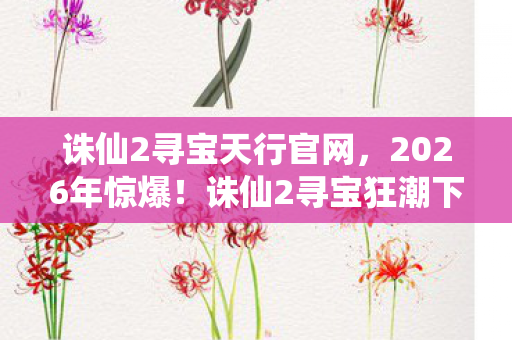 诛仙2寻宝天行官网，2026年惊爆！诛仙2寻宝狂潮下，谁将揭开终极秘宝的神秘面纱？