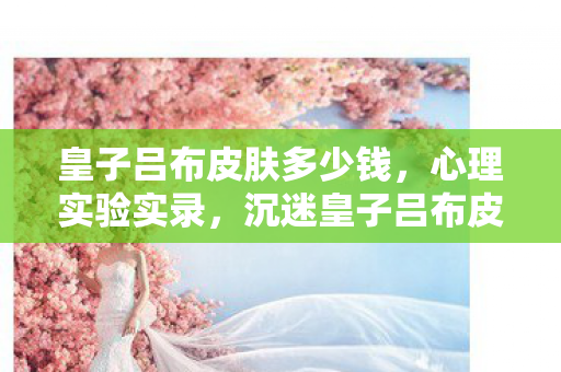 皇子吕布皮肤多少钱，心理实验实录，沉迷皇子吕布皮肤后的细思极恐自我异化