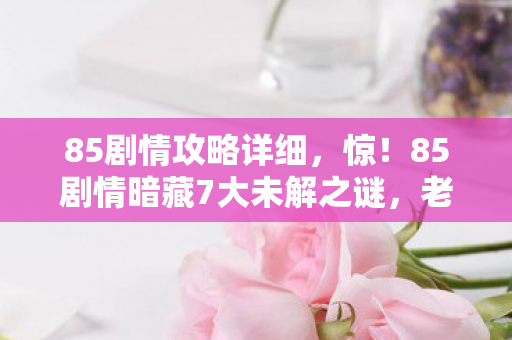 85剧情攻略详细，惊！85剧情暗藏7大未解之谜，老玩家十年探索终揭真相