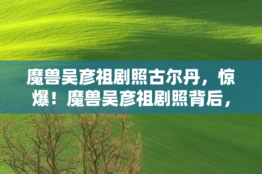 魔兽吴彦祖剧照古尔丹,惊爆!魔兽吴彦祖剧照背后,3000万投资隐情,真相让人吓一跳! 魔兽吴彦祖剧照古尔丹,惊爆!魔兽吴彦祖剧照背后,3000万投资隐情,真相让人吓一跳!