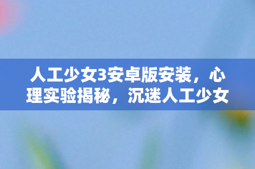 人工少女3安卓版安装，心理实验揭秘，沉迷人工少女3竟是多巴胺陷阱？细思极恐！