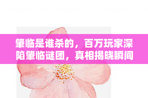 肇临是谁杀的，百万玩家深陷肇临谜团，真相揭晓瞬间集体破防！