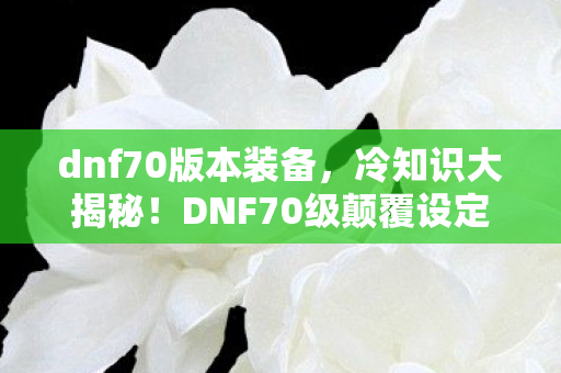 dnf70版本装备，冷知识大揭秘！DNF70级颠覆设定，目瞪口呆的隐藏真相！