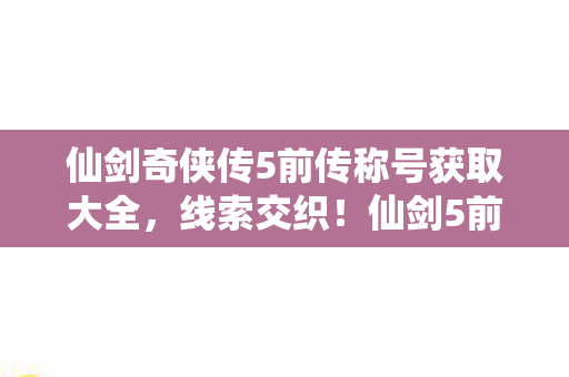 仙剑奇侠传5前传称号获取大全，线索交织！仙剑5前传悬案背后，毛骨悚然真相等你揭晓
