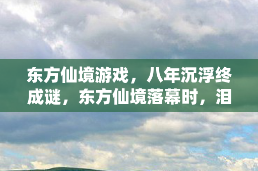东方仙境游戏,八年沉浮终成谜,东方仙境落幕时,泪目无声 东方仙境游戏,八年沉浮终成谜,东方仙境落幕时,泪目无声