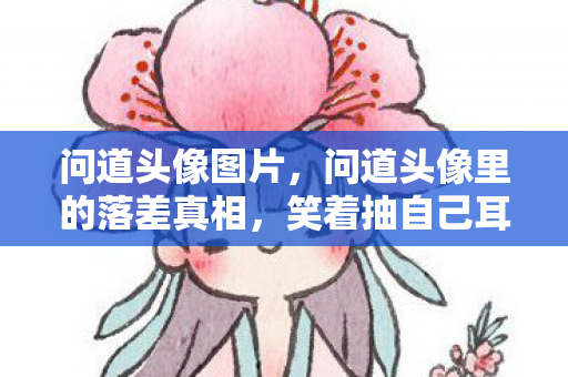 问道头像图片，问道头像里的落差真相，笑着抽自己耳光，笑着笑着却哭了